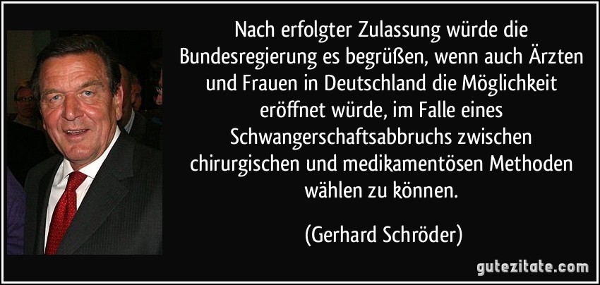 Nach erfolgter Zulassung würde die Bundesregierung es begrüßen, wenn auch Ärzten und Frauen in Deutschland die Möglichkeit eröffnet würde, im Falle eines Schwangerschaftsabbruchs zwischen chirurgischen und medikamentösen Methoden wählen zu können. (Gerhard Schröder)