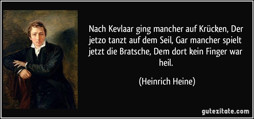 Nach Kevlaar ging mancher auf Krücken, Der jetzo tanzt auf dem Seil, Gar mancher spielt jetzt die Bratsche, Dem dort kein Finger war heil. (Heinrich Heine)