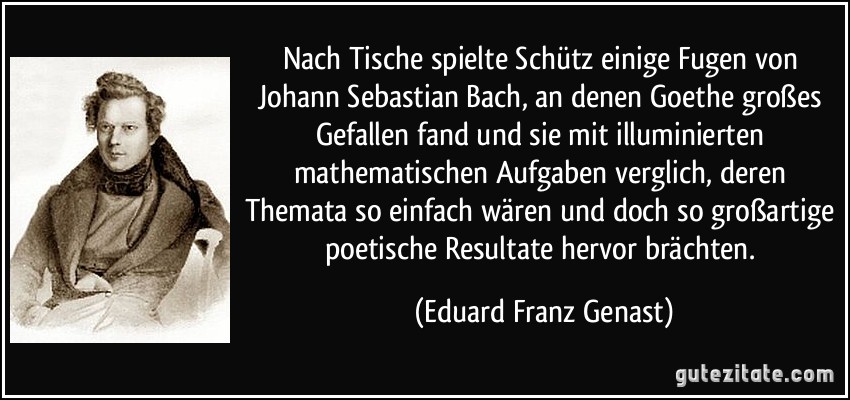 Nach Tische spielte Schütz einige Fugen von Johann Sebastian Bach, an denen Goethe großes Gefallen fand und sie mit illuminierten mathematischen Aufgaben verglich, deren Themata so einfach wären und doch so großartige poetische Resultate hervor brächten. (Eduard Franz Genast)