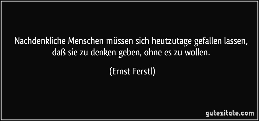 Nachdenkliche Menschen müssen sich heutzutage gefallen lassen, daß sie zu denken geben, ohne es zu wollen. (Ernst Ferstl)