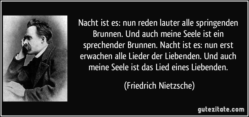 Nacht ist es: nun reden lauter alle springenden Brunnen. Und auch meine Seele ist ein sprechender Brunnen. Nacht ist es: nun erst erwachen alle Lieder der Liebenden. Und auch meine Seele ist das Lied eines Liebenden. (Friedrich Nietzsche)