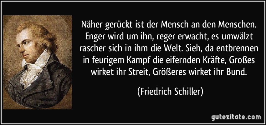 Näher gerückt ist der Mensch an den Menschen. Enger wird um ihn, reger erwacht, es umwälzt rascher sich in ihm die Welt. Sieh, da entbrennen in feurigem Kampf die eifernden Kräfte, Großes wirket ihr Streit, Größeres wirket ihr Bund. (Friedrich Schiller)