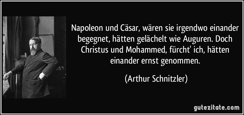 Napoleon und Cäsar, wären sie irgendwo einander begegnet, hätten gelächelt wie Auguren. Doch Christus und Mohammed, fürcht' ich, hätten einander ernst genommen. (Arthur Schnitzler)