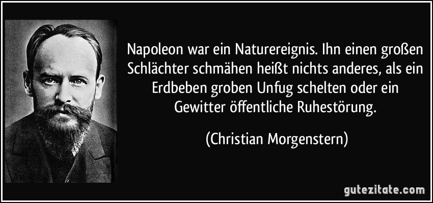 Napoleon war ein Naturereignis. Ihn einen großen Schlächter schmähen heißt nichts anderes, als ein Erdbeben groben Unfug schelten oder ein Gewitter öffentliche Ruhestörung. (Christian Morgenstern)