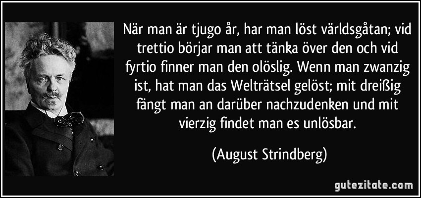 När man är tjugo år, har man löst världsgåtan; vid trettio börjar man att tänka över den och vid fyrtio finner man den olöslig. Wenn man zwanzig ist, hat man das Welträtsel gelöst; mit dreißig fängt man an darüber nachzudenken und mit vierzig findet man es unlösbar. (August Strindberg)