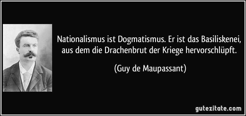 Nationalismus ist Dogmatismus. Er ist das Basiliskenei, aus dem die Drachenbrut der Kriege hervorschlüpft. (Guy de Maupassant)