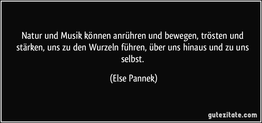 Natur und Musik können anrühren und bewegen, trösten und stärken, uns zu den Wurzeln führen, über uns hinaus und zu uns selbst. (Else Pannek)