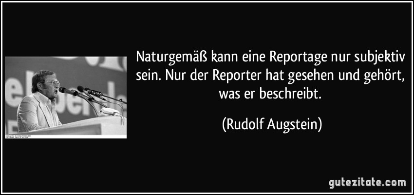 Naturgemäß kann eine Reportage nur subjektiv sein. Nur der Reporter hat gesehen und gehört, was er beschreibt. (Rudolf Augstein)