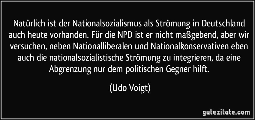 Natürlich ist der Nationalsozialismus als Strömung in Deutschland auch heute vorhanden. Für die NPD ist er nicht maßgebend, aber wir versuchen, neben Nationalliberalen und Nationalkonservativen eben auch die nationalsozialistische Strömung zu integrieren, da eine Abgrenzung nur dem politischen Gegner hilft. (Udo Voigt)