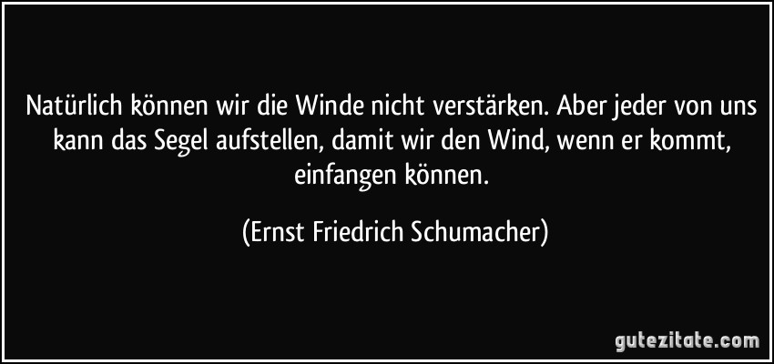 Natürlich können wir die Winde nicht verstärken. Aber jeder von uns kann das Segel aufstellen, damit wir den Wind, wenn er kommt, einfangen können. (Ernst Friedrich Schumacher)