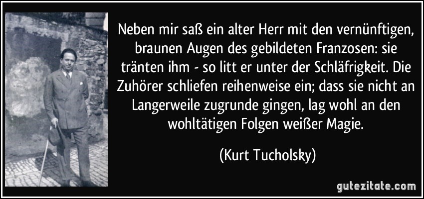 Neben mir saß ein alter Herr mit den vernünftigen, braunen Augen des gebildeten Franzosen: sie tränten ihm - so litt er unter der Schläfrigkeit. Die Zuhörer schliefen reihenweise ein; dass sie nicht an Langerweile zugrunde gingen, lag wohl an den wohltätigen Folgen weißer Magie. (Kurt Tucholsky)