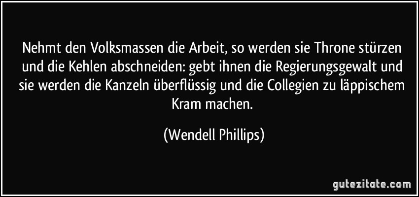 Nehmt den Volksmassen die Arbeit, so werden sie Throne stürzen und die Kehlen abschneiden: gebt ihnen die Regierungsgewalt und sie werden die Kanzeln überflüssig und die Collegien zu läppischem Kram machen. (Wendell Phillips)