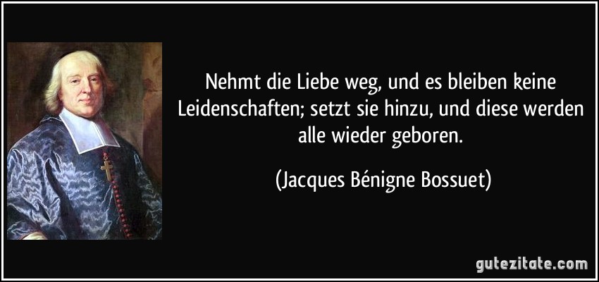 Nehmt die Liebe weg, und es bleiben keine Leidenschaften; setzt sie hinzu, und diese werden alle wieder geboren. (Jacques Bénigne Bossuet)