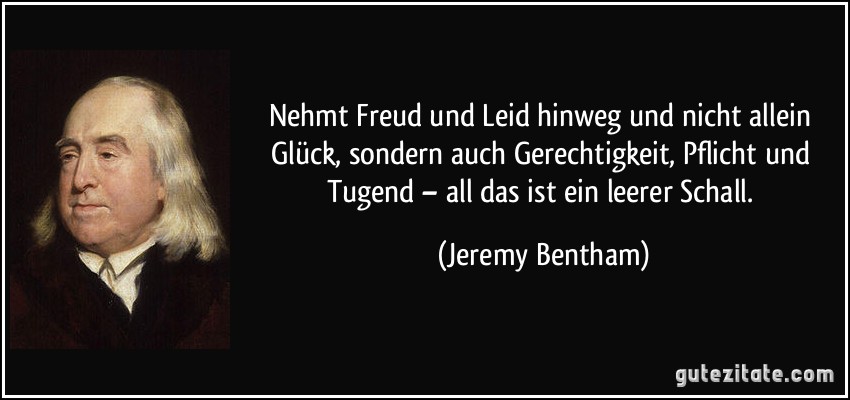 Nehmt Freud und Leid hinweg und nicht allein Glück, sondern auch Gerechtigkeit, Pflicht und Tugend – all das ist ein leerer Schall. (Jeremy Bentham)