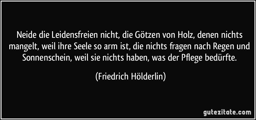 Neide die Leidensfreien nicht, die Götzen von Holz, denen nichts mangelt, weil ihre Seele so arm ist, die nichts fragen nach Regen und Sonnenschein, weil sie nichts haben, was der Pflege bedürfte. (Friedrich Hölderlin)