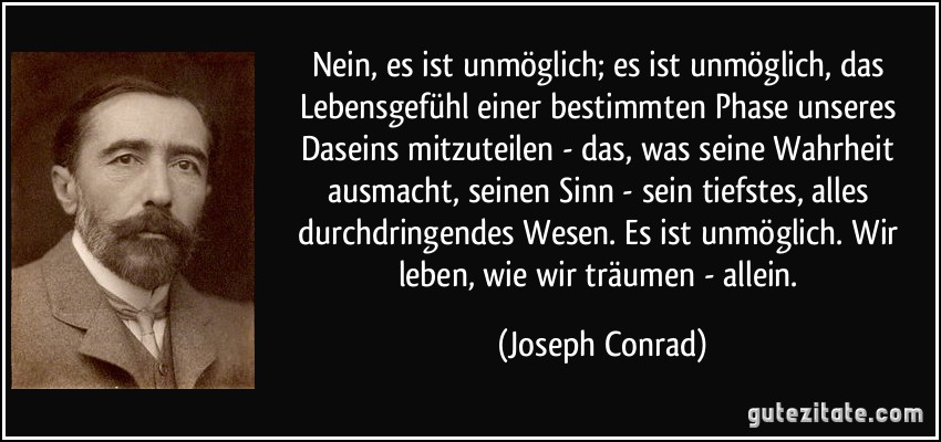 Nein, es ist unmöglich; es ist unmöglich, das Lebensgefühl einer bestimmten Phase unseres Daseins mitzuteilen - das, was seine Wahrheit ausmacht, seinen Sinn - sein tiefstes, alles durchdringendes Wesen. Es ist unmöglich. Wir leben, wie wir träumen - allein. (Joseph Conrad)