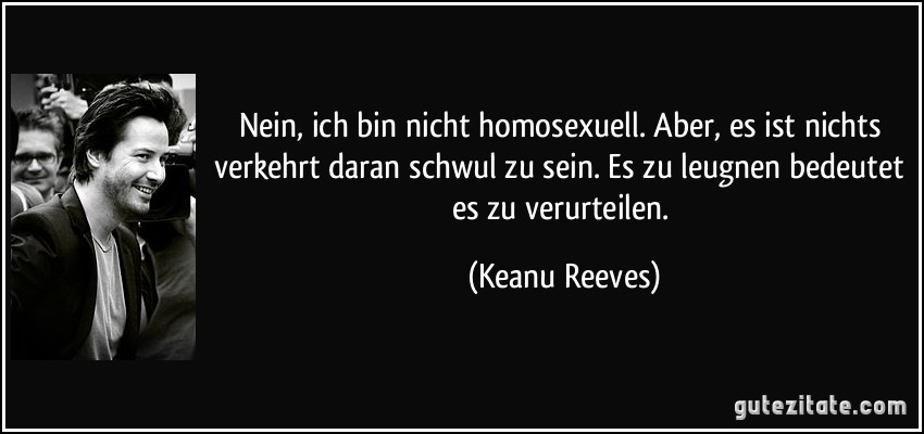 Nein, ich bin nicht homosexuell. Aber, es ist nichts verkehrt daran schwul zu sein. Es zu leugnen bedeutet es zu verurteilen. (Keanu Reeves)