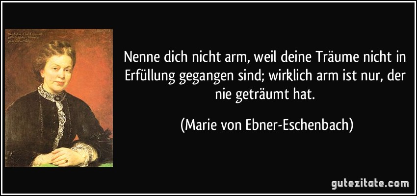 Nenne dich nicht arm, weil deine Träume nicht in Erfüllung gegangen sind; wirklich arm ist nur, der nie geträumt hat. (Marie von Ebner-Eschenbach)