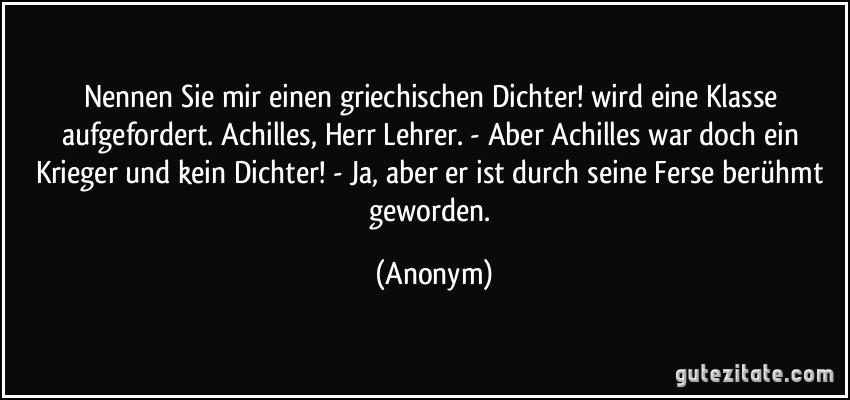 Nennen Sie mir einen griechischen Dichter! wird eine Klasse aufgefordert. Achilles, Herr Lehrer. - Aber Achilles war doch ein Krieger und kein Dichter! - Ja, aber er ist durch seine Ferse berühmt geworden. (Anonym)