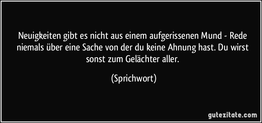 Neuigkeiten gibt es nicht aus einem aufgerissenen Mund - Rede niemals über eine Sache von der du keine Ahnung hast. Du wirst sonst zum Gelächter aller. (Sprichwort)