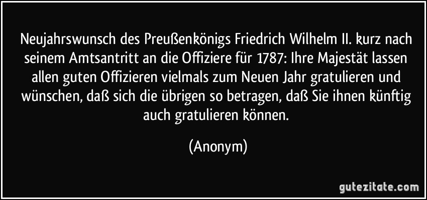 Neujahrswunsch des Preußenkönigs Friedrich Wilhelm II. kurz nach seinem Amtsantritt an die Offiziere für 1787: Ihre Majestät lassen allen guten Offizieren vielmals zum Neuen Jahr gratulieren und wünschen, daß sich die übrigen so betragen, daß Sie ihnen künftig auch gratulieren können. (Anonym)