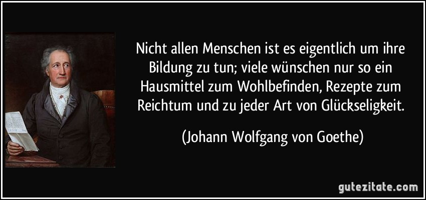 Nicht allen Menschen ist es eigentlich um ihre Bildung zu tun; viele wünschen nur so ein Hausmittel zum Wohlbefinden, Rezepte zum Reichtum und zu jeder Art von Glückseligkeit. (Johann Wolfgang von Goethe)