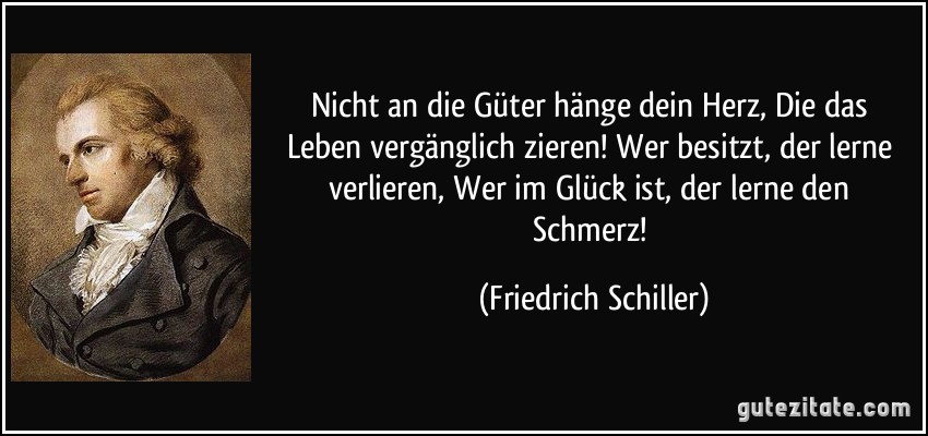 Nicht an die Güter hänge dein Herz, / Die das Leben vergänglich zieren! / Wer besitzt, der lerne verlieren, / Wer im Glück ist, der lerne den Schmerz! (Friedrich Schiller)