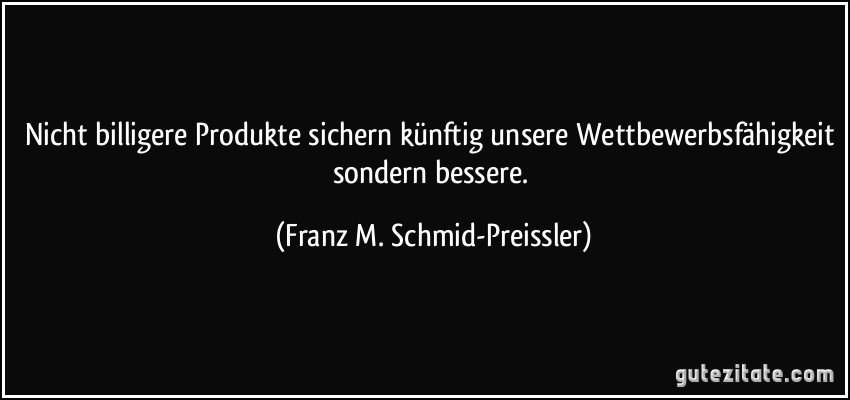 Nicht billigere Produkte sichern künftig unsere Wettbewerbsfähigkeit sondern bessere. (Franz M. Schmid-Preissler)