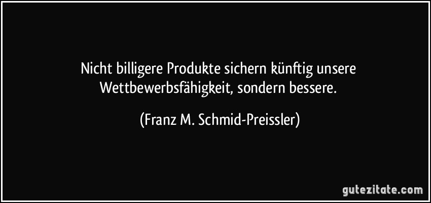 Nicht billigere Produkte sichern künftig unsere Wettbewerbsfähigkeit, sondern bessere. (Franz M. Schmid-Preissler)