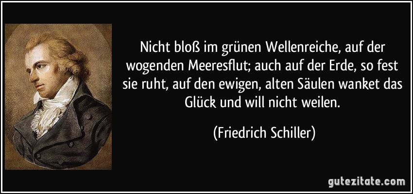 Nicht bloß im grünen Wellenreiche, auf der wogenden Meeresflut; auch auf der Erde, so fest sie ruht, auf den ewigen, alten Säulen wanket das Glück und will nicht weilen. (Friedrich Schiller)