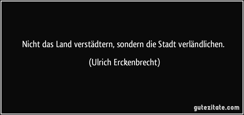 Nicht das Land verstädtern, sondern die Stadt verländlichen. (Ulrich Erckenbrecht)