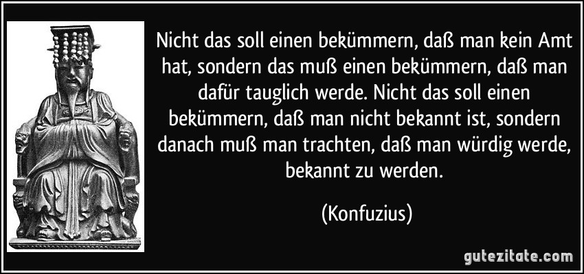 Nicht das soll einen bekümmern, daß man kein Amt hat, sondern das muß einen bekümmern, daß man dafür tauglich werde. Nicht das soll einen bekümmern, daß man nicht bekannt ist, sondern danach muß man trachten, daß man würdig werde, bekannt zu werden. (Konfuzius)