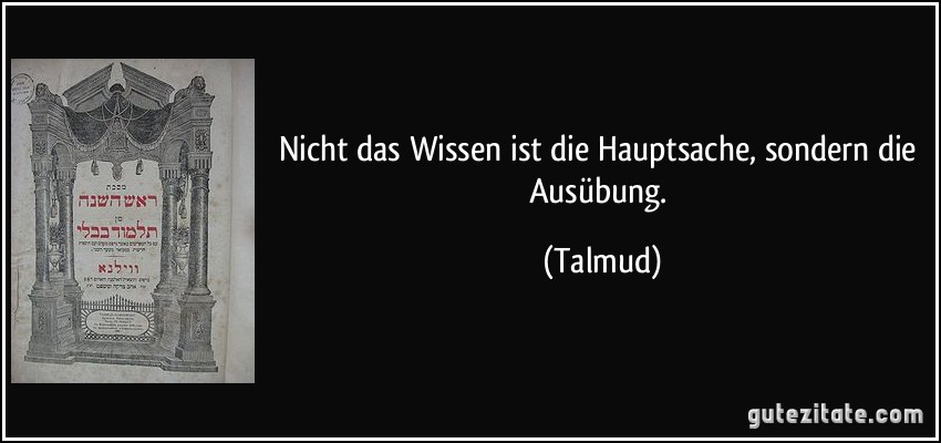 Nicht das Wissen ist die Hauptsache, sondern die Ausübung. (Talmud)