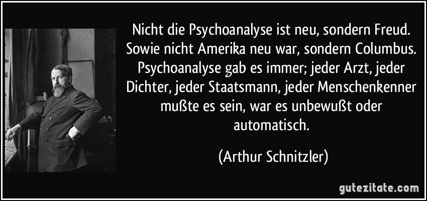 Nicht die Psychoanalyse ist neu, sondern Freud. / Sowie nicht Amerika neu war, sondern Columbus. Psychoanalyse gab es immer; jeder Arzt, jeder Dichter, jeder Staatsmann, jeder Menschenkenner mußte es sein, war es unbewußt oder automatisch. (Arthur Schnitzler)