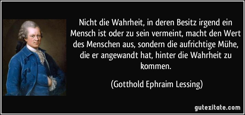 Nicht die Wahrheit, in deren Besitz irgend ein Mensch ist oder zu sein vermeint, macht den Wert des Menschen aus, sondern die aufrichtige Mühe, die er angewandt hat, hinter die Wahrheit zu kommen. (Gotthold Ephraim Lessing)