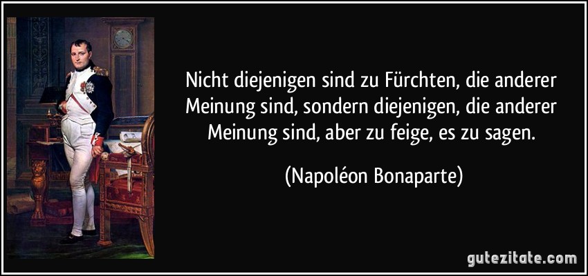 Nicht diejenigen sind zu Fürchten, die anderer Meinung sind, sondern diejenigen, die anderer Meinung sind, aber zu feige, es zu sagen. (Napoléon Bonaparte)