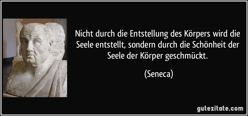 Nicht durch die Entstellung des Körpers wird die Seele entstellt, sondern durch die Schönheit der Seele der Körper geschmückt. (Seneca)