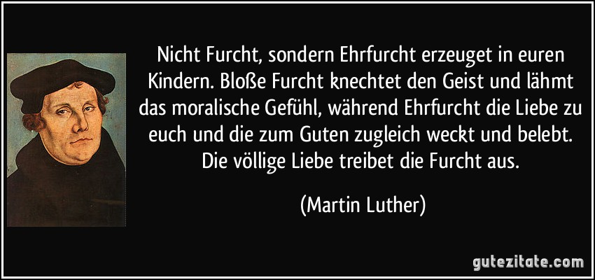 Nicht Furcht, sondern Ehrfurcht erzeuget in euren Kindern. Bloße Furcht knechtet den Geist und lähmt das moralische Gefühl, während Ehrfurcht die Liebe zu euch und die zum Guten zugleich weckt und belebt. Die völlige Liebe treibet die Furcht aus. (Martin Luther)