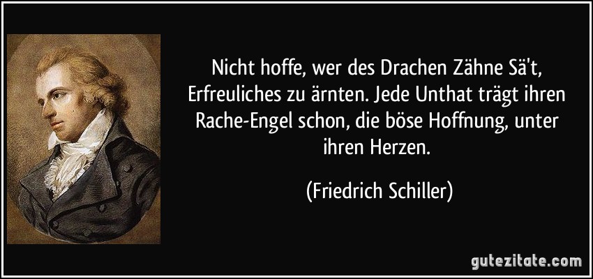 Nicht hoffe, wer des Drachen Zähne Sä't, / Erfreuliches zu ärnten. Jede Unthat / trägt ihren Rache-Engel schon, / die böse Hoffnung, unter ihren Herzen. (Friedrich Schiller)