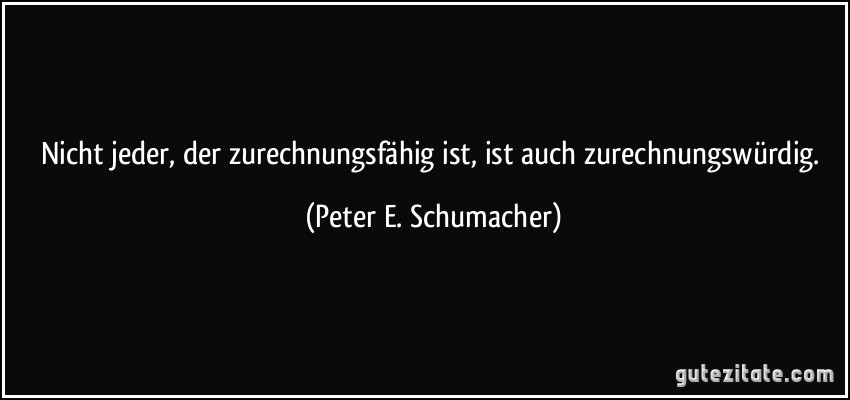 Nicht jeder, der zurechnungsfähig ist, ist auch zurechnungswürdig. (Peter E. Schumacher)