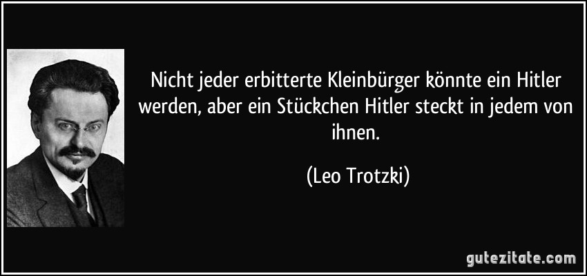 Nicht jeder erbitterte Kleinbürger könnte ein Hitler werden, aber ein Stückchen Hitler steckt in jedem von ihnen. (Leo Trotzki)