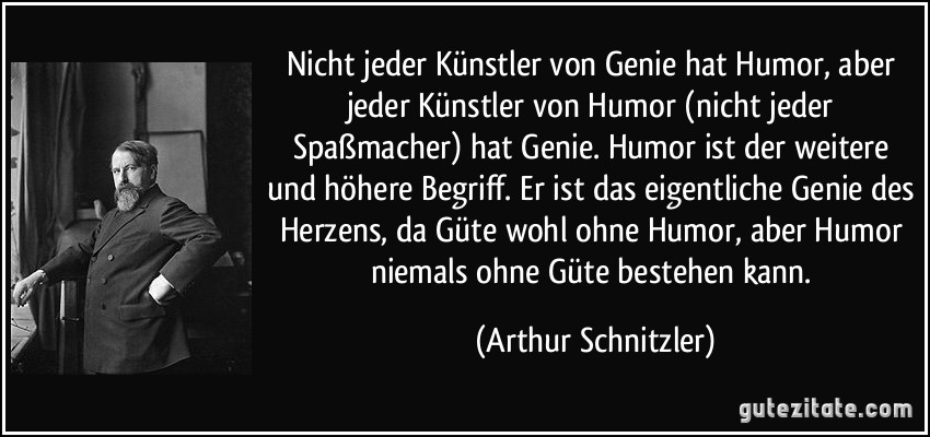 Nicht jeder Künstler von Genie hat Humor, aber jeder Künstler von Humor (nicht jeder Spaßmacher) hat Genie. Humor ist der weitere und höhere Begriff. Er ist das eigentliche Genie des Herzens, da Güte wohl ohne Humor, aber Humor niemals ohne Güte bestehen kann. (Arthur Schnitzler)