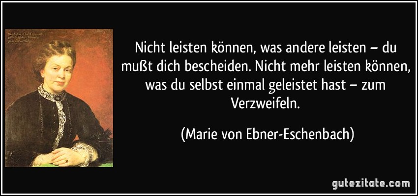 Nicht leisten können, was andere leisten – du mußt dich bescheiden. Nicht mehr leisten können, was du selbst einmal geleistet hast – zum Verzweifeln. (Marie von Ebner-Eschenbach)