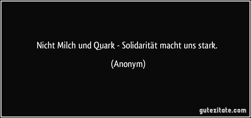 Nicht Milch und Quark - Solidarität macht uns stark. (Anonym)