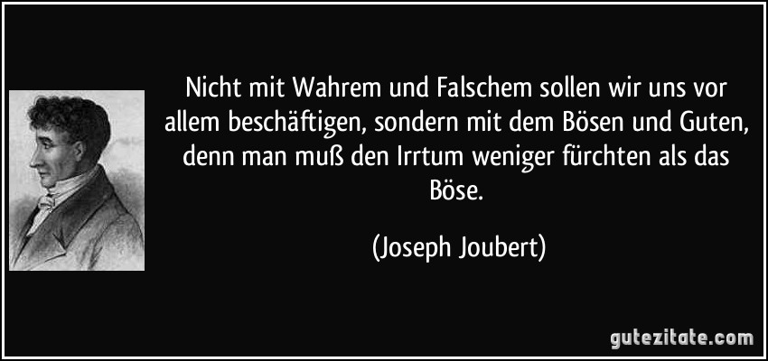 Nicht mit Wahrem und Falschem sollen wir uns vor allem beschäftigen, sondern mit dem Bösen und Guten, denn man muß den Irrtum weniger fürchten als das Böse. (Joseph Joubert)