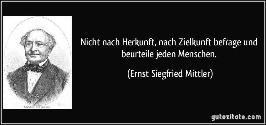 Nicht nach Herkunft, nach Zielkunft befrage und beurteile jeden Menschen. (Ernst Siegfried Mittler)