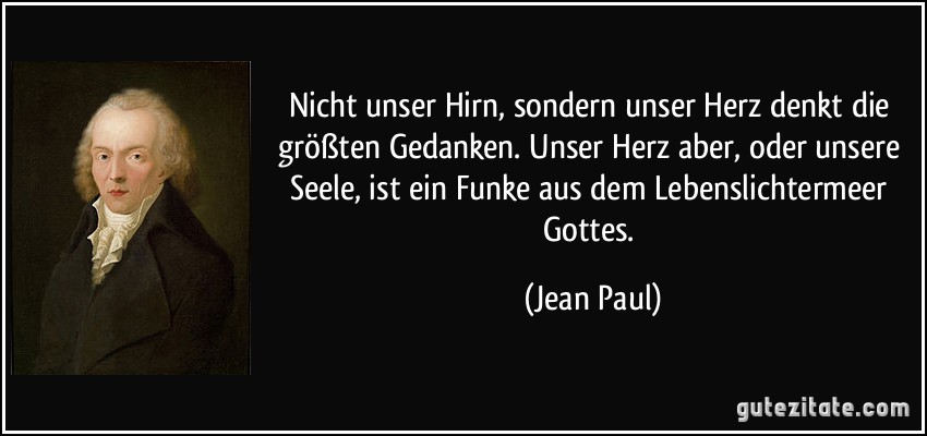 Nicht unser Hirn, sondern unser Herz denkt die größten Gedanken. Unser Herz aber, oder unsere Seele, ist ein Funke aus dem Lebenslichtermeer Gottes. (Jean Paul)