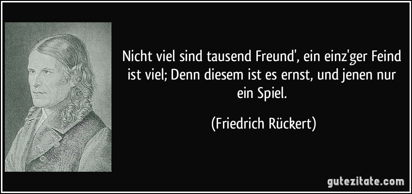 Nicht viel sind tausend Freund', ein einz'ger Feind ist viel; Denn diesem ist es ernst, und jenen nur ein Spiel. (Friedrich Rückert)