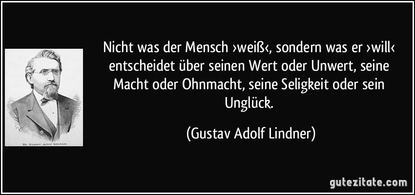 Nicht was der Mensch ›weiß‹, sondern was er ›will‹ entscheidet über seinen Wert oder Unwert, seine Macht oder Ohnmacht, seine Seligkeit oder sein Unglück. (Gustav Adolf Lindner)