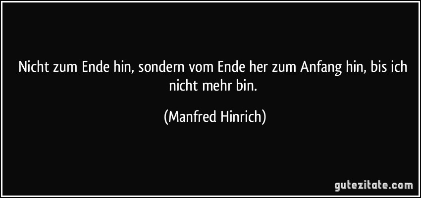 Nicht zum Ende hin, sondern vom Ende her zum Anfang hin, bis ich nicht mehr bin. (Manfred Hinrich)
